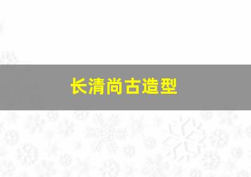 长清尚古造型