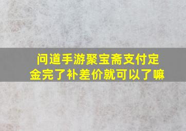 问道手游聚宝斋支付定金完了补差价就可以了嘛