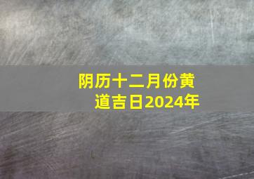 阴历十二月份黄道吉日2024年