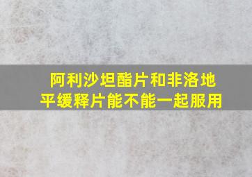 阿利沙坦酯片和非洛地平缓释片能不能一起服用