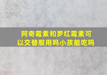 阿奇霉素和罗红霉素可以交替服用吗小孩能吃吗