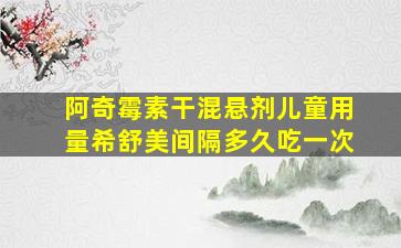 阿奇霉素干混悬剂儿童用量希舒美间隔多久吃一次