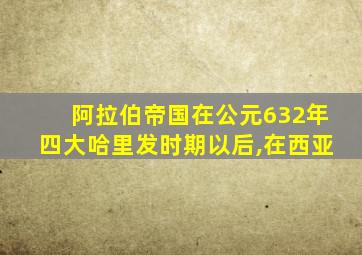 阿拉伯帝国在公元632年四大哈里发时期以后,在西亚