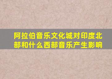 阿拉伯音乐文化城对印度北部和什么西部音乐产生影响