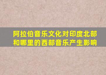 阿拉伯音乐文化对印度北部和哪里的西部音乐产生影响