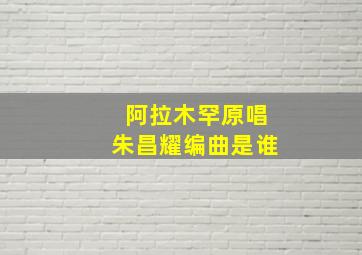 阿拉木罕原唱朱昌耀编曲是谁