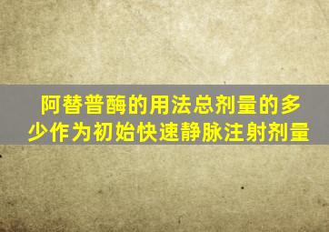 阿替普酶的用法总剂量的多少作为初始快速静脉注射剂量