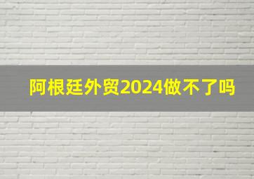 阿根廷外贸2024做不了吗