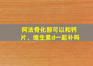 阿法骨化醇可以和钙片、维生素d一起补吗