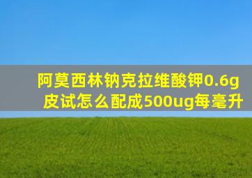 阿莫西林钠克拉维酸钾0.6g皮试怎么配成500ug每毫升