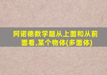 阿诺德数学题从上面和从前面看,某个物体(多面体)