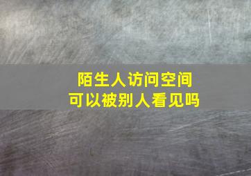 陌生人访问空间可以被别人看见吗