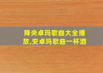 降央卓玛歌曲大全播放,安卓玛歌曲一杯酒