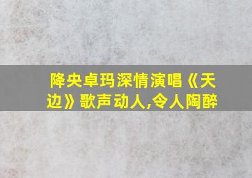 降央卓玛深情演唱《天边》歌声动人,令人陶醉