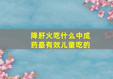 降肝火吃什么中成药最有效儿童吃的