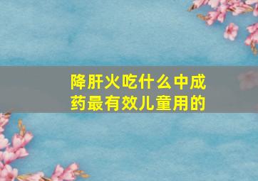 降肝火吃什么中成药最有效儿童用的