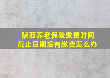 陕西养老保险缴费时间截止日期没有缴费怎么办