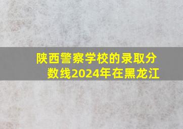 陕西警察学校的录取分数线2024年在黑龙江