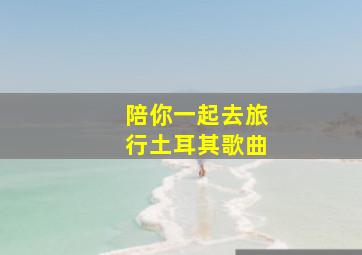 陪你一起去旅行土耳其歌曲