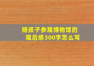 陪孩子参观博物馆的观后感300字怎么写