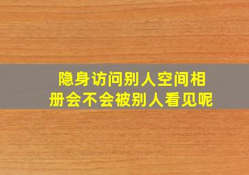 隐身访问别人空间相册会不会被别人看见呢