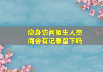 隐身访问陌生人空间会有记录留下吗