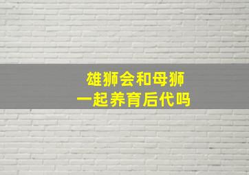 雄狮会和母狮一起养育后代吗