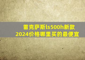 雷克萨斯ls500h新款2024价格哪里买的最便宜