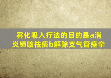 雾化吸入疗法的目的是a消炎镇咳祛痰b解除支气管痉挛