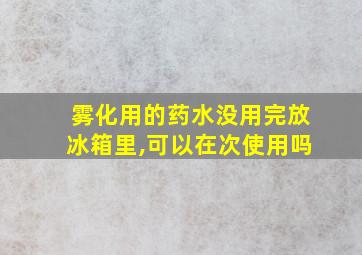 雾化用的药水没用完放冰箱里,可以在次使用吗