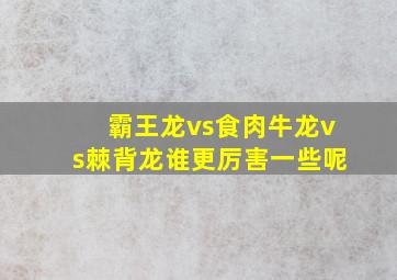 霸王龙vs食肉牛龙vs棘背龙谁更厉害一些呢