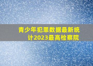 青少年犯罪数据最新统计2023最高检察院