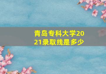 青岛专科大学2021录取线是多少