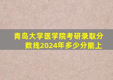 青岛大学医学院考研录取分数线2024年多少分能上