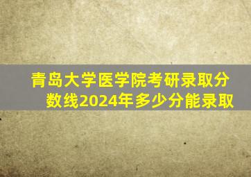 青岛大学医学院考研录取分数线2024年多少分能录取