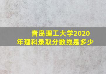 青岛理工大学2020年理科录取分数线是多少