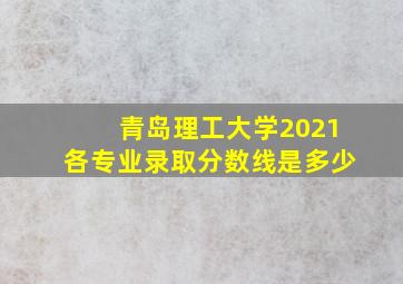 青岛理工大学2021各专业录取分数线是多少