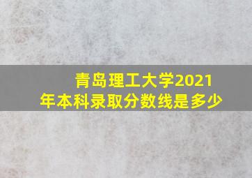 青岛理工大学2021年本科录取分数线是多少