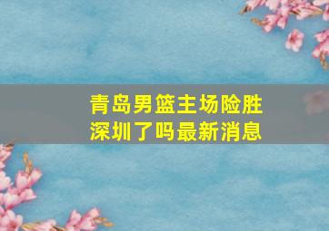 青岛男篮主场险胜深圳了吗最新消息