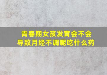 青春期女孩发育会不会导致月经不调呢吃什么药