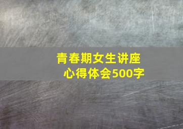 青春期女生讲座心得体会500字