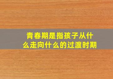 青春期是指孩子从什么走向什么的过渡时期