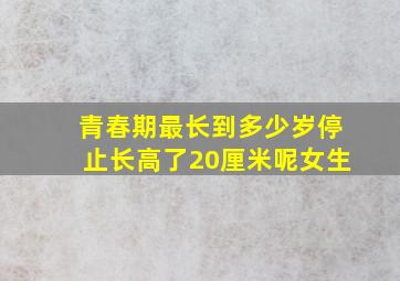 青春期最长到多少岁停止长高了20厘米呢女生