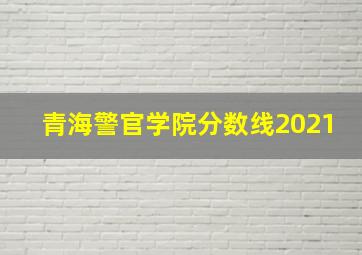 青海警官学院分数线2021