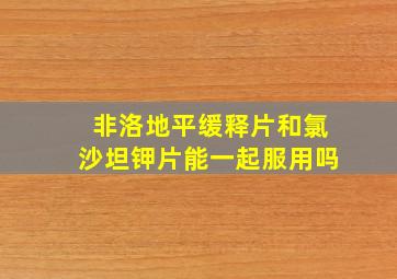 非洛地平缓释片和氯沙坦钾片能一起服用吗