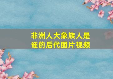 非洲人大象族人是谁的后代图片视频