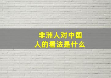 非洲人对中国人的看法是什么