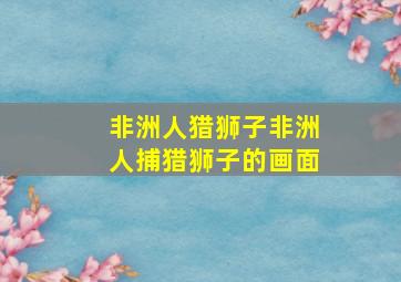 非洲人猎狮子非洲人捕猎狮子的画面