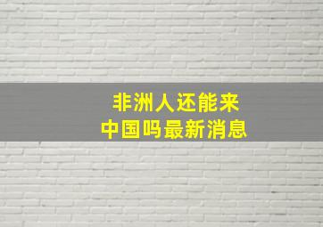 非洲人还能来中国吗最新消息