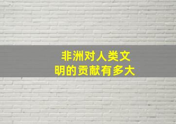 非洲对人类文明的贡献有多大